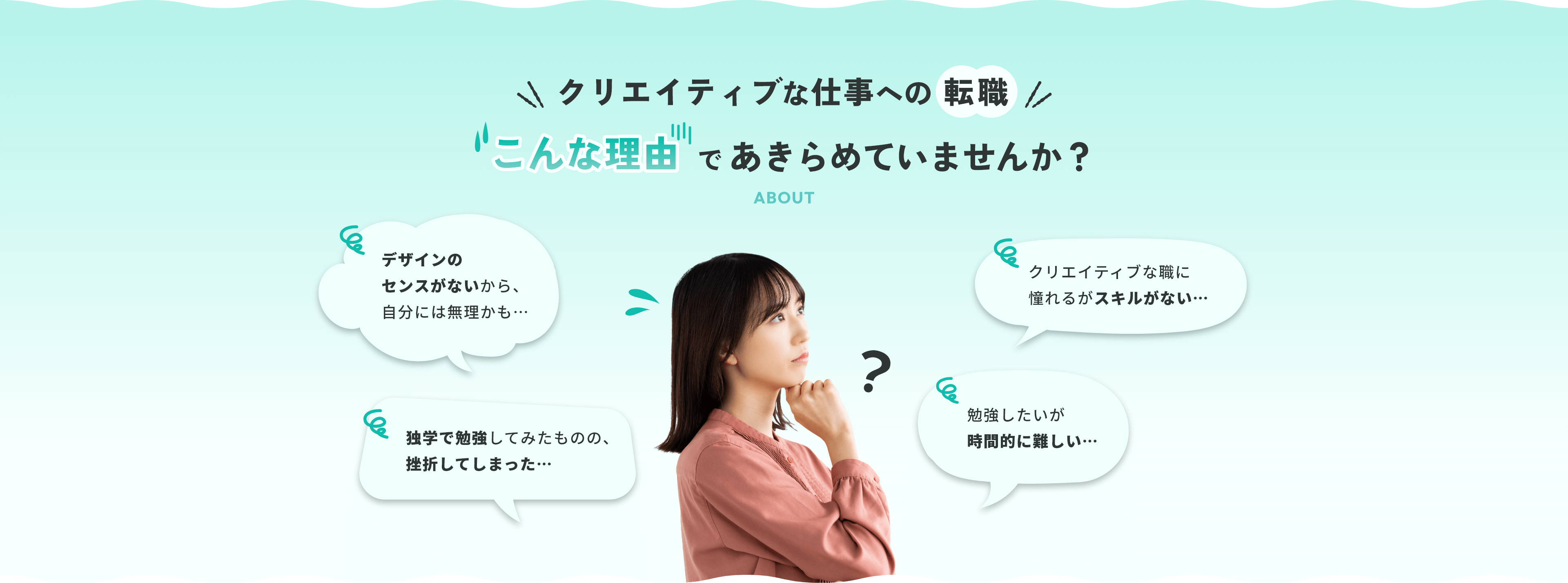クリエイティブな仕事への転職 こんな理由であきらめていませんか？ デザインのセンスがないから、自分には無理かも…クリエイティブな職に憧れるがスキルがない…独学で勉強してみたものの、挫折してしまった…勉強したいが時間的に難しい…