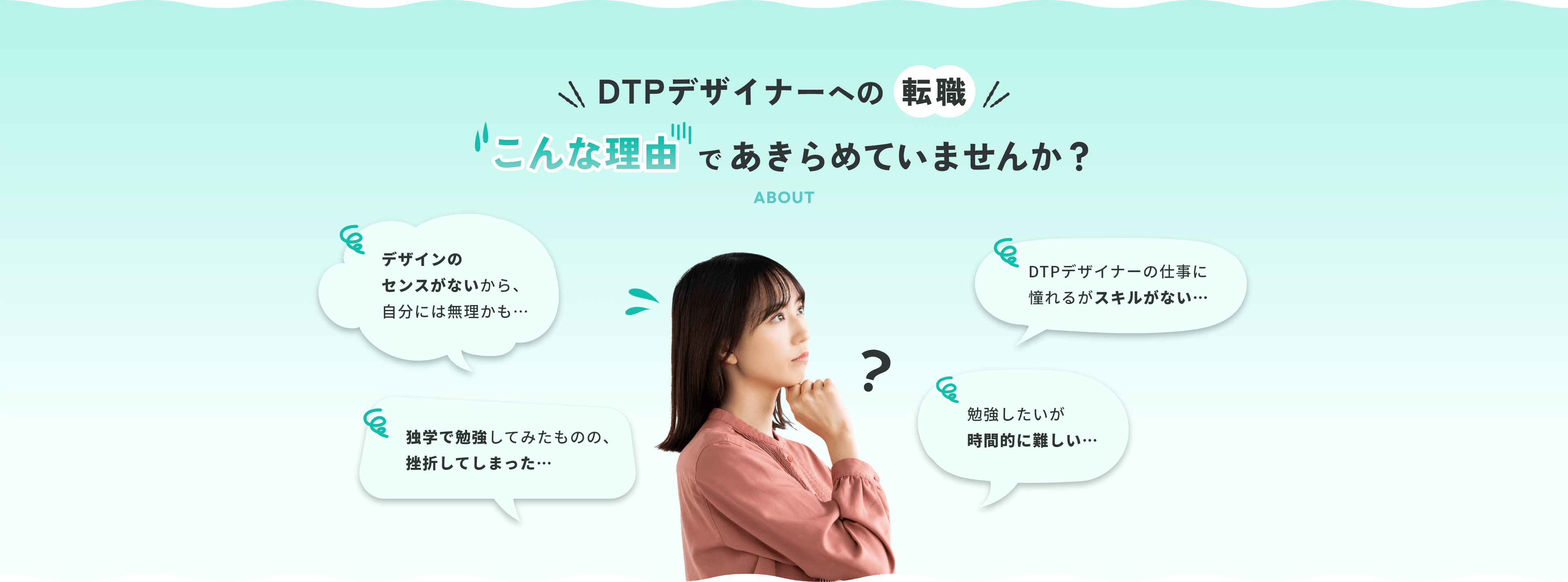 WEBデザイナーへの転職 こんな理由であきらめていませんか？ デザインのセンスがないから、自分には無理かも…クリエイティブな職に憧れるがスキルがない…独学で勉強してみたものの、挫折してしまった…勉強したいが時間的に難しい…