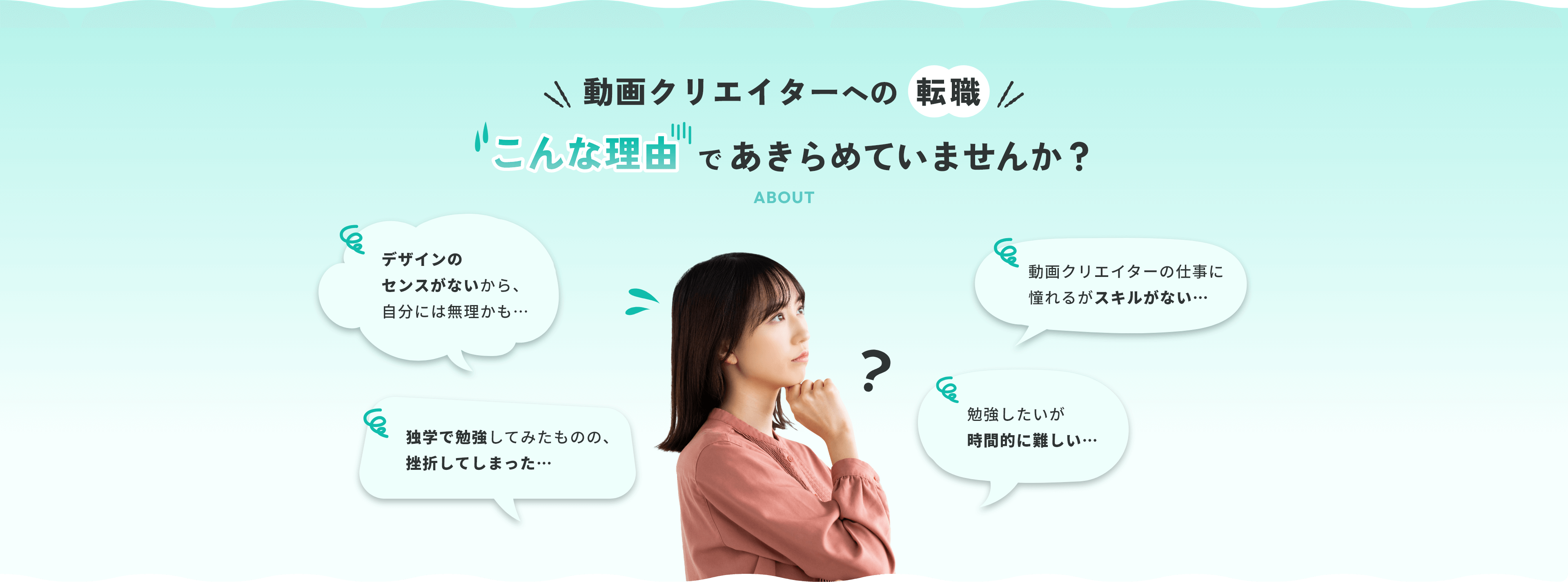 動画クリエイターへの転職 こんな理由であきらめていませんか？ デザインのセンスがないから、自分には無理かも…動画クリエイターの仕事に憧れるがスキルがない…独学で勉強してみたものの、挫折してしまった…勉強したいが時間的に難しい…