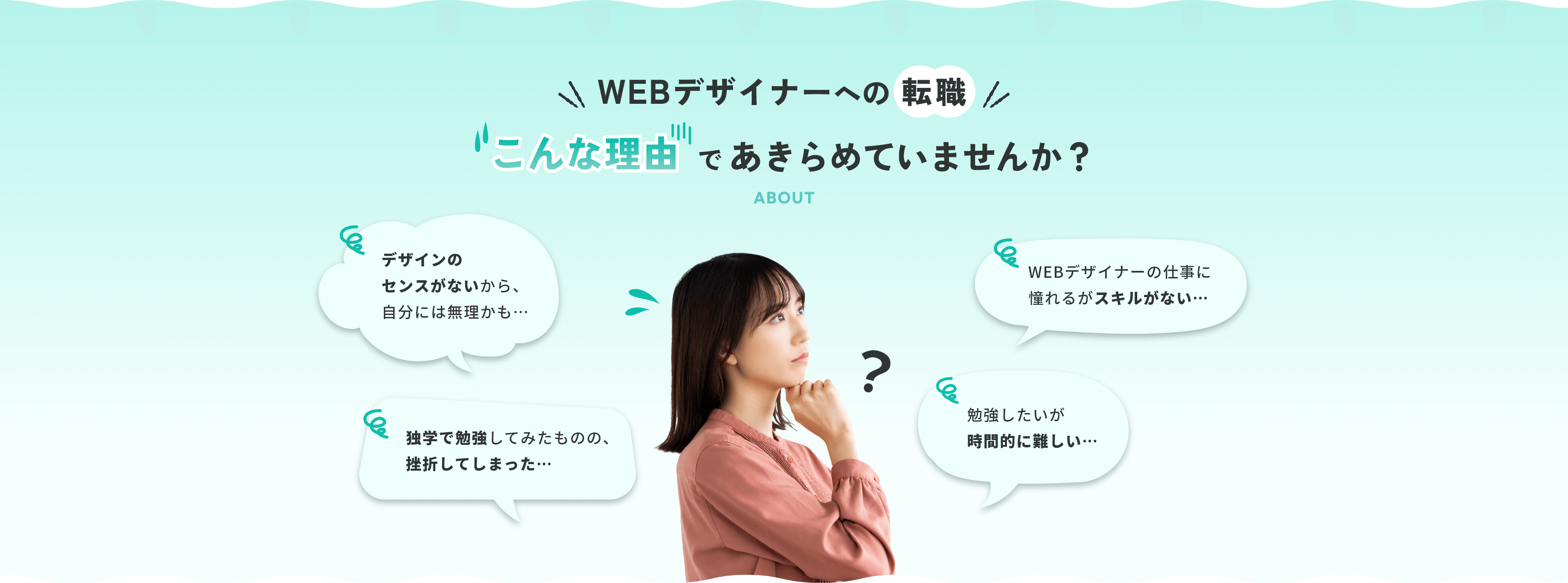 WEBデザイナーへの転職 こんな理由であきらめていませんか？ デザインのセンスがないから、自分には無理かも…クリエイティブな職に憧れるがスキルがない…独学で勉強してみたものの、挫折してしまった…勉強したいが時間的に難しい…